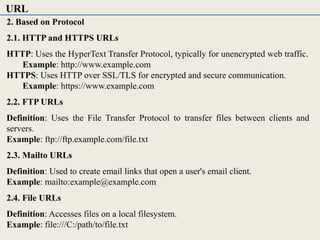 2. Based on Protocol
2.1. HTTP and HTTPS URLs
HTTP: Uses the HyperText Transfer Protocol, typically for unencrypted web traffic.
Example: http://www.example.com
HTTPS: Uses HTTP over SSL/TLS for encrypted and secure communication.
Example: https://www.example.com
2.2. FTP URLs
Definition: Uses the File Transfer Protocol to transfer files between clients and
servers.
Example: ftp://ftp.example.com/file.txt
2.3. Mailto URLs
Definition: Used to create email links that open a user's email client.
Example: mailto:example@example.com
2.4. File URLs
Definition: Accesses files on a local filesystem.
Example: file:///C:/path/to/file.txt
URL
 