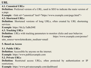 4.1. Canonical URLs
Definition: Preferred version of a URL, used in SEO to indicate the main version of
a page.
Example: <link rel="canonical" href="https://www.example.com/page.html">
4.2. Shortened URLs
Definition: Shortened versions of long URLs, often created by URL shortening
services.
Example: https://bit.ly/3aBcD4E
4.3. Tracking URLs
Definition: URLs with tracking parameters to monitor clicks and user behavior.
Example: https://www.example.com/promo?
utm_source=newsletter&utm_medium=email
5. Based on Access
5.1. Public URLs
Definition: Accessible by anyone on the internet.
Example: https://www.publicexample.com
5.2. Private URLs
Definition: Restricted access URLs, often protected by authentication or IP
restrictions.
Example: https://www.privateexample.com/dashboard
URL
 