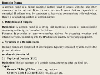 A domain name is a human-readable address used to access websites and other
resources on the internet. It serves as a memorable name that corresponds to a
numerical IP address used by computers to locate and communicate with each other.
Here’s a detailed explanation of domain names:
1. Definition and Purpose
Definition: A domain name is a string that identifies a realm of administrative
autonomy, authority, or control on the internet.
Purpose: It provides an easy-to-remember address for accessing websites and
internet services, translating into the IP addresses used by networking equipment.
2. Structure of a Domain Name
Domain names are composed of several parts, typically separated by dots. Here’s the
general structure:
subdomain.domain.tld
2.1. Top-Level Domain (TLD)
Definition: The last segment of a domain name, appearing after the final dot.
Types:
Generic TLDs (gTLDs): .com, .org, .net, etc.
Country Code TLDs (ccTLDs): .us, .uk, .de, etc.
Domain Name
 