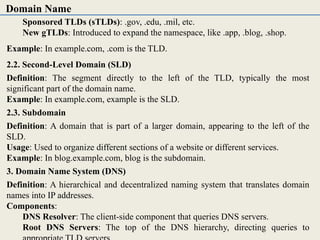 Sponsored TLDs (sTLDs): .gov, .edu, .mil, etc.
New gTLDs: Introduced to expand the namespace, like .app, .blog, .shop.
Example: In example.com, .com is the TLD.
2.2. Second-Level Domain (SLD)
Definition: The segment directly to the left of the TLD, typically the most
significant part of the domain name.
Example: In example.com, example is the SLD.
2.3. Subdomain
Definition: A domain that is part of a larger domain, appearing to the left of the
SLD.
Usage: Used to organize different sections of a website or different services.
Example: In blog.example.com, blog is the subdomain.
3. Domain Name System (DNS)
Definition: A hierarchical and decentralized naming system that translates domain
names into IP addresses.
Components:
DNS Resolver: The client-side component that queries DNS servers.
Root DNS Servers: The top of the DNS hierarchy, directing queries to
Domain Name
 