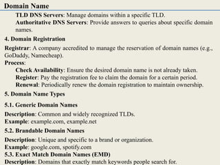 TLD DNS Servers: Manage domains within a specific TLD.
Authoritative DNS Servers: Provide answers to queries about specific domain
names.
4. Domain Registration
Registrar: A company accredited to manage the reservation of domain names (e.g.,
GoDaddy, Namecheap).
Process:
Check Availability: Ensure the desired domain name is not already taken.
Register: Pay the registration fee to claim the domain for a certain period.
Renewal: Periodically renew the domain registration to maintain ownership.
5. Domain Name Types
5.1. Generic Domain Names
Description: Common and widely recognized TLDs.
Example: example.com, example.net
5.2. Brandable Domain Names
Description: Unique and specific to a brand or organization.
Example: google.com, spotify.com
5.3. Exact Match Domain Names (EMD)
Description: Domains that exactly match keywords people search for.
Domain Name
 