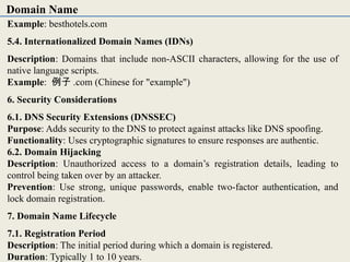 Example: besthotels.com
5.4. Internationalized Domain Names (IDNs)
Description: Domains that include non-ASCII characters, allowing for the use of
native language scripts.
Example: 例子 .com (Chinese for "example")
6. Security Considerations
6.1. DNS Security Extensions (DNSSEC)
Purpose: Adds security to the DNS to protect against attacks like DNS spoofing.
Functionality: Uses cryptographic signatures to ensure responses are authentic.
6.2. Domain Hijacking
Description: Unauthorized access to a domain’s registration details, leading to
control being taken over by an attacker.
Prevention: Use strong, unique passwords, enable two-factor authentication, and
lock domain registration.
7. Domain Name Lifecycle
7.1. Registration Period
Description: The initial period during which a domain is registered.
Duration: Typically 1 to 10 years.
Domain Name
 