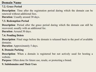 7.2. Grace Period
Description: Time after the registration period during which the domain can be
renewed without additional fees.
Duration: Usually around 30 days.
7.3. Redemption Period
Description: Period after the grace period during which the domain can still be
recovered, usually with an additional fee.
Duration: Around 30 days.
7.4. Pending Delete
Description: Final stage before the domain is released back to the pool of available
domains.
Duration: Approximately 5 days.
8. Domain Parking
Description: When a domain is registered but not actively used for hosting a
website.
Purpose: Often done for future use, resale, or protecting a brand.
9. Subdomains and Their Uses
Domain Name
 