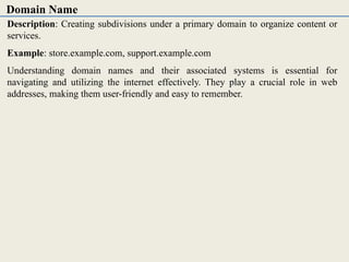 Description: Creating subdivisions under a primary domain to organize content or
services.
Example: store.example.com, support.example.com
Understanding domain names and their associated systems is essential for
navigating and utilizing the internet effectively. They play a crucial role in web
addresses, making them user-friendly and easy to remember.
Domain Name
 