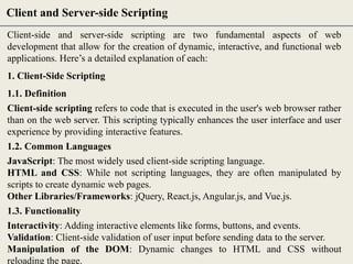 Client-side and server-side scripting are two fundamental aspects of web
development that allow for the creation of dynamic, interactive, and functional web
applications. Here’s a detailed explanation of each:
1. Client-Side Scripting
1.1. Definition
Client-side scripting refers to code that is executed in the user's web browser rather
than on the web server. This scripting typically enhances the user interface and user
experience by providing interactive features.
1.2. Common Languages
JavaScript: The most widely used client-side scripting language.
HTML and CSS: While not scripting languages, they are often manipulated by
scripts to create dynamic web pages.
Other Libraries/Frameworks: jQuery, React.js, Angular.js, and Vue.js.
1.3. Functionality
Interactivity: Adding interactive elements like forms, buttons, and events.
Validation: Client-side validation of user input before sending data to the server.
Manipulation of the DOM: Dynamic changes to HTML and CSS without
reloading the page.
Client and Server-side Scripting
 