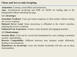 Animations: Creating visual effects and animations.
Ajax: Asynchronous JavaScript and XML (or JSON) for loading data in the
background without refreshing the page.
1.4. Advantages
Immediate Feedback: Users get instant responses to their actions without waiting
for a server response.
Reduced Server Load: Some processing is offloaded to the client’s machine,
reducing the server's workload.
Enhanced User Experience: Creates a more dynamic and engaging interface.
1.5. Disadvantages
Security Risks: Code can be viewed and manipulated by users, leading to potential
security vulnerabilities.
Browser Compatibility: Different browsers may interpret scripts differently,
leading to inconsistencies.
Dependency on JavaScript: Users who disable JavaScript will miss out on these
functionalities.
Client and Server-side Scripting
 