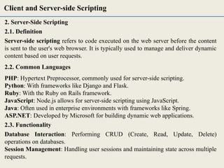 2. Server-Side Scripting
2.1. Definition
Server-side scripting refers to code executed on the web server before the content
is sent to the user's web browser. It is typically used to manage and deliver dynamic
content based on user requests.
2.2. Common Languages
PHP: Hypertext Preprocessor, commonly used for server-side scripting.
Python: With frameworks like Django and Flask.
Ruby: With the Ruby on Rails framework.
JavaScript: Node.js allows for server-side scripting using JavaScript.
Java: Often used in enterprise environments with frameworks like Spring.
ASP.NET: Developed by Microsoft for building dynamic web applications.
2.3. Functionality
Database Interaction: Performing CRUD (Create, Read, Update, Delete)
operations on databases.
Session Management: Handling user sessions and maintaining state across multiple
requests.
Client and Server-side Scripting
 