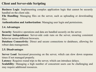 Business Logic: Implementing complex application logic that cannot be securely
handled on the client side.
File Handling: Managing files on the server, such as uploading or downloading
files.
Authentication and Authorization: Managing user login and permissions.
2.4. Advantages
Security: Sensitive operations and data are handled securely on the server.
Browser Independence: Server-side code runs on the server, ensuring consistent
behavior across different browsers.
Database Connectivity: Direct and secure connections to databases, allowing for
robust data management.
2.5. Disadvantages
Server Load: Increased processing on the server, which can slow down response
times if not managed properly.
Latency: Requires round trips to the server, which can introduce delays.
Scalability: Managing a high number of concurrent users can be challenging and
may require additional resources.
Client and Server-side Scripting
 