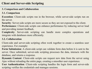 3. Comparison and Collaboration
3.1. Comparison
Execution: Client-side scripts run in the browser, while server-side scripts run on
the server.
Security: Server-side scripts are more secure as they are not exposed to the client.
Performance: Client-side scripts can enhance performance by reducing server load
and providing instant feedback.
Complexity: Server-side scripting can handle more complex operations and
integrate with databases more efficiently.
3.2. Collaboration
Client-side and server-side scripting often work together to create a seamless user
experience. For example:
Form Submission: A client-side script can validate form data before it is sent to the
server. Once submitted, server-side scripting processes the data, interacts with the
database, and returns a response.
Dynamic Content: Client-side scripts can request new data from the server using
Ajax without reloading the entire page, creating a smoother user experience.
User Authentication: Client-side scripting handles the login form and server-side
scripting verifies the credentials and manages sessions.
Client and Server-side Scripting
 