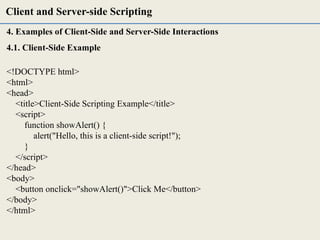 4. Examples of Client-Side and Server-Side Interactions
4.1. Client-Side Example
<!DOCTYPE html>
<html>
<head>
<title>Client-Side Scripting Example</title>
<script>
function showAlert() {
alert("Hello, this is a client-side script!");
}
</script>
</head>
<body>
<button onclick="showAlert()">Click Me</button>
</body>
</html>
Client and Server-side Scripting
 