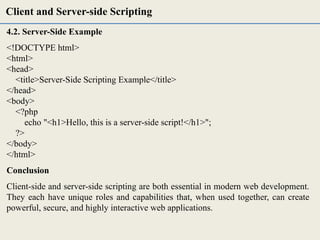 4.2. Server-Side Example
<!DOCTYPE html>
<html>
<head>
<title>Server-Side Scripting Example</title>
</head>
<body>
<?php
echo "<h1>Hello, this is a server-side script!</h1>";
?>
</body>
</html>
Conclusion
Client-side and server-side scripting are both essential in modern web development.
They each have unique roles and capabilities that, when used together, can create
powerful, secure, and highly interactive web applications.
Client and Server-side Scripting
 