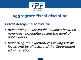 Aggregrate fiscal discipline
Fiscal discipline refers to:
• maintaining a sustainable balance between
revenues, expenditures and the level of
public debts
• respecting the expenditures ceilings at all
levels and by all actors of the Government
administration
 