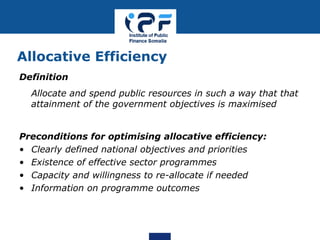 Allocative Efficiency
Definition
Allocate and spend public resources in such a way that that
attainment of the government objectives is maximised
Preconditions for optimising allocative efficiency:
• Clearly defined national objectives and priorities
• Existence of effective sector programmes
• Capacity and willingness to re-allocate if needed
• Information on programme outcomes
 