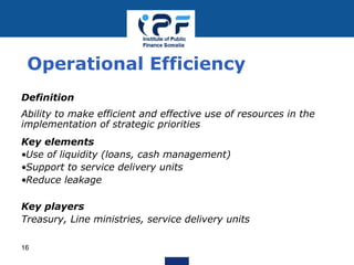 Definition
Ability to make efficient and effective use of resources in the
implementation of strategic priorities
Key elements
•Use of liquidity (loans, cash management)
•Support to service delivery units
•Reduce leakage
Key players
Treasury, Line ministries, service delivery units
Operational Efficiency
16
 