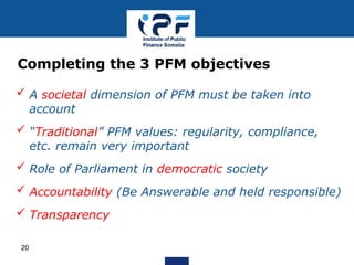  A societal dimension of PFM must be taken into
account
 “Traditional” PFM values: regularity, compliance,
etc. remain very important
 Role of Parliament in democratic society
 Accountability (Be Answerable and held responsible)
 Transparency
Completing the 3 PFM objectives
20
 