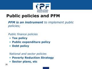• PFM is an instrument to implement public
policies;
• Public finance policies
• Tax policy
• Public expenditure policy
• Debt policy
National and sector policies
• Poverty Reduction Strategy
• Sector plans, etc
Public policies and PFM
26
 