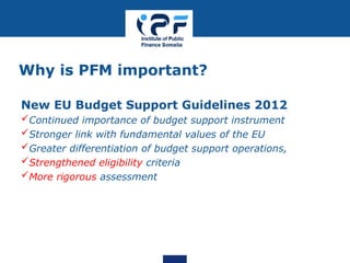 Why is PFM important?
New EU Budget Support Guidelines 2012
Continued importance of budget support instrument
Stronger link with fundamental values of the EU
Greater differentiation of budget support operations,
Strengthened eligibility criteria
More rigorous assessment
 