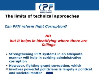• Can PFM reform fight Corruption?
• NO
• but it helps in identifying where there are
failings
• Strengthening PFM systems in an adequate
manner will help in curbing administrative
corruption
• However, fighting grand corruption, which
involves powerful politicians is largely a political
and societal matter
The limits of technical approaches
30
 