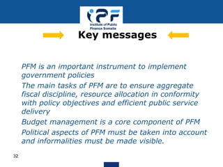 • PFM is an important instrument to implement
government policies
• The main tasks of PFM are to ensure aggregate
fiscal discipline, resource allocation in conformity
with policy objectives and efficient public service
delivery
• Budget management is a core component of PFM
• Political aspects of PFM must be taken into account
and informalities must be made visible.
Key messages
32
 