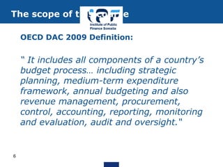 OECD DAC 2009 Definition:
“ It includes all components of a country’s
budget process… including strategic
planning, medium-term expenditure
framework, annual budgeting and also
revenue management, procurement,
control, accounting, reporting, monitoring
and evaluation, audit and oversight.“
The scope of this course
6
 