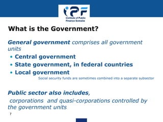 • General government comprises all government
units
• Central government
• State government, in federal countries
• Local government
Social security funds are sometimes combined into a separate subsector
• Public sector also includes,
• corporations and quasi-corporations controlled by
the government units
What is the Government?
7
 
