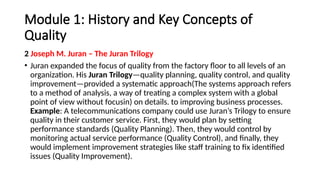 Module 1: History and Key Concepts of
Quality
2 Joseph M. Juran – The Juran Trilogy
• Juran expanded the focus of quality from the factory floor to all levels of an
organization. His Juran Trilogy—quality planning, quality control, and quality
improvement—provided a systematic approach(The systems approach refers
to a method of analysis, a way of treating a complex system with a global
point of view without focusin) on details. to improving business processes.
Example: A telecommunications company could use Juran’s Trilogy to ensure
quality in their customer service. First, they would plan by setting
performance standards (Quality Planning). Then, they would control by
monitoring actual service performance (Quality Control), and finally, they
would implement improvement strategies like staff training to fix identified
issues (Quality Improvement).
 