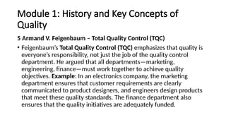 Module 1: History and Key Concepts of
Quality
5 Armand V. Feigenbaum – Total Quality Control (TQC)
• Feigenbaum’s Total Quality Control (TQC) emphasizes that quality is
everyone’s responsibility, not just the job of the quality control
department. He argued that all departments—marketing,
engineering, finance—must work together to achieve quality
objectives. Example: In an electronics company, the marketing
department ensures that customer requirements are clearly
communicated to product designers, and engineers design products
that meet these quality standards. The finance department also
ensures that the quality initiatives are adequately funded.
 