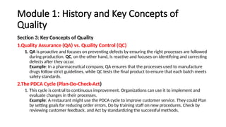 Module 1: History and Key Concepts of
Quality
Section 3: Key Concepts of Quality
1.Quality Assurance (QA) vs. Quality Control (QC)
1. QA is proactive and focuses on preventing defects by ensuring the right processes are followed
during production. QC, on the other hand, is reactive and focuses on identifying and correcting
defects after they occur.
Example: In a pharmaceutical company, QA ensures that the processes used to manufacture
drugs follow strict guidelines, while QC tests the final product to ensure that each batch meets
safety standards.
2.The PDCA Cycle (Plan-Do-Check-Act)
1. This cycle is central to continuous improvement. Organizations can use it to implement and
evaluate changes in their processes.
Example: A restaurant might use the PDCA cycle to improve customer service. They could Plan
by setting goals for reducing order errors, Do by training staff on new procedures, Check by
reviewing customer feedback, and Act by standardizing the successful methods.
 