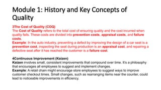 Module 1: History and Key Concepts of
Quality
3The Cost of Quality (COQ)
The Cost of Quality refers to the total cost of ensuring quality and the cost incurred when
quality fails. These costs are divided into prevention costs, appraisal costs, and failure
costs.
Example: In the auto industry, preventing a defect by improving the design of a car seat is a
prevention cost, inspecting the seat during production is an appraisal cost, and repairing a
defective seat after it has reached the customer is a failure cost.
4Continuous Improvement (Kaizen)
Kaizen involves small, consistent improvements that compound over time. It’s a philosophy
that encourages all employees to suggest and implement changes.
Example: A retail chain might encourage store employees to suggest ways to improve
customer checkout times. Small changes, such as rearranging items near the counter, could
lead to noticeable improvements in efficiency.
 