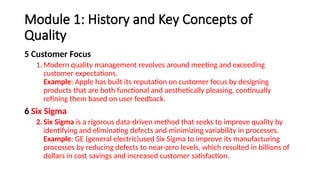 Module 1: History and Key Concepts of
Quality
5 Customer Focus
1. Modern quality management revolves around meeting and exceeding
customer expectations.
Example: Apple has built its reputation on customer focus by designing
products that are both functional and aesthetically pleasing, continually
refining them based on user feedback.
6 Six Sigma
2. Six Sigma is a rigorous data-driven method that seeks to improve quality by
identifying and eliminating defects and minimizing variability in processes.
Example: GE (general electric)used Six Sigma to improve its manufacturing
processes by reducing defects to near-zero levels, which resulted in billions of
dollars in cost savings and increased customer satisfaction.
 