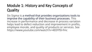 Module 1: History and Key Concepts of
Quality
Six Sigma is a method that provides organizations tools to
improve the capability of their business processes. This
increase in performance and decrease in process variation
helps lead to defect reduction and improvement in profits,
employee morale, and quality of products or services. See
https://www.youtube.com/watch?v=4EDYfSl-fmc
 