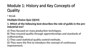 Module 1: History and Key Concepts of
Quality
• Break
Multiple-Choice Quiz (QCM)
1. Which of the following best describes the role of guilds in the pre-
industrial era?
A) They focused on mass production techniques.
B) They ensured quality through apprenticeships and standards of
craftsmanship.
C) They used statistical quality control methods.
D) They were the first to introduce the concept of continuous
improvement.
 