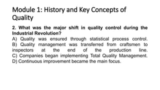 Module 1: History and Key Concepts of
Quality
2. What was the major shift in quality control during the
Industrial Revolution?
A) Quality was ensured through statistical process control.
B) Quality management was transferred from craftsmen to
inspectors at the end of the production line.
C) Companies began implementing Total Quality Management.
D) Continuous improvement became the main focus.
 