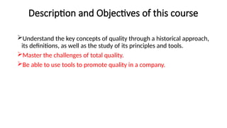 Description and Objectives of this course
Understand the key concepts of quality through a historical approach,
its definitions, as well as the study of its principles and tools.
Master the challenges of total quality.
Be able to use tools to promote quality in a company.
 