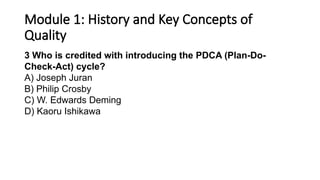 Module 1: History and Key Concepts of
Quality
3 Who is credited with introducing the PDCA (Plan-Do-
Check-Act) cycle?
A) Joseph Juran
B) Philip Crosby
C) W. Edwards Deming
D) Kaoru Ishikawa
 