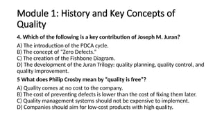 Module 1: History and Key Concepts of
Quality
4. Which of the following is a key contribution of Joseph M. Juran?
A) The introduction of the PDCA cycle.
B) The concept of “Zero Defects.”
C) The creation of the Fishbone Diagram.
D) The development of the Juran Trilogy: quality planning, quality control, and
quality improvement.
5 What does Philip Crosby mean by “quality is free”?
A) Quality comes at no cost to the company.
B) The cost of preventing defects is lower than the cost of fixing them later.
C) Quality management systems should not be expensive to implement.
D) Companies should aim for low-cost products with high quality.
 