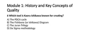 Module 1: History and Key Concepts of
Quality
6 Which tool is Kaoru Ishikawa known for creating?
A) The PDCA cycle
B) The Fishbone (or Ishikawa) Diagram
C) The Juran Trilogy
D) Six Sigma methodology
 