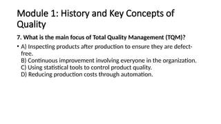 Module 1: History and Key Concepts of
Quality
7. What is the main focus of Total Quality Management (TQM)?
• A) Inspecting products after production to ensure they are defect-
free.
B) Continuous improvement involving everyone in the organization.
C) Using statistical tools to control product quality.
D) Reducing production costs through automation.
 