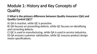Module 1: History and Key Concepts of
Quality
8 What is the primary difference between Quality Assurance (QA) and
Quality Control (QC)?
A) QA is reactive, while QC is proactive.
B) QA focuses on preventing defects, while QC focuses on identifying
and correcting defects.
C) QC is used in manufacturing, while QA is used in service industries.
D) QA ensures customer satisfaction, while QC ensures product design
meets specifications.
 