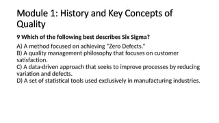 Module 1: History and Key Concepts of
Quality
9 Which of the following best describes Six Sigma?
A) A method focused on achieving “Zero Defects.”
B) A quality management philosophy that focuses on customer
satisfaction.
C) A data-driven approach that seeks to improve processes by reducing
variation and defects.
D) A set of statistical tools used exclusively in manufacturing industries.
 