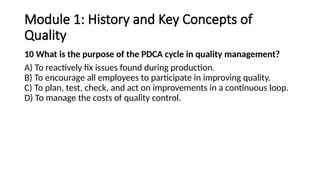 Module 1: History and Key Concepts of
Quality
10 What is the purpose of the PDCA cycle in quality management?
A) To reactively fix issues found during production.
B) To encourage all employees to participate in improving quality.
C) To plan, test, check, and act on improvements in a continuous loop.
D) To manage the costs of quality control.
 