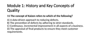 Module 1: History and Key Concepts of
Quality
11 The concept of Kaizen refers to which of the following?
A) A data-driven approach to reducing defects.
B) The prevention of defects by adhering to strict standards.
C) Continuous, incremental improvement in all aspects of a business.
D) The appraisal of final products to ensure they meet customer
requirements.
 
