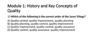 Module 1: History and Key Concepts of
Quality
13 Which of the following is the correct order of the Juran Trilogy?
A) Quality control, quality improvement, quality planning
B) Quality planning, quality control, quality improvement
C) Quality improvement, quality control, quality assurance
D) Quality control, quality assurance, quality improvement
 