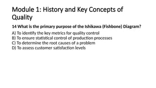 Module 1: History and Key Concepts of
Quality
14 What is the primary purpose of the Ishikawa (Fishbone) Diagram?
A) To identify the key metrics for quality control
B) To ensure statistical control of production processes
C) To determine the root causes of a problem
D) To assess customer satisfaction levels
 