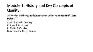 Module 1: History and Key Concepts of
Quality
15. Which quality guru is associated with the concept of "Zero
Defects"?
A) W. Edwards Deming
B) Joseph M. Juran
C) Philip B. Crosby
D) Armand V. Feigenbaum
 
