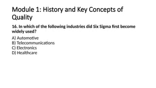 Module 1: History and Key Concepts of
Quality
16. In which of the following industries did Six Sigma first become
widely used?
A) Automotive
B) Telecommunications
C) Electronics
D) Healthcare
 