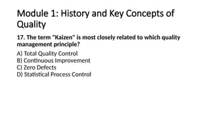 Module 1: History and Key Concepts of
Quality
17. The term "Kaizen" is most closely related to which quality
management principle?
A) Total Quality Control
B) Continuous Improvement
C) Zero Defects
D) Statistical Process Control
 
