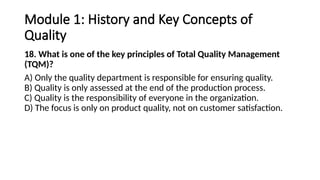 Module 1: History and Key Concepts of
Quality
18. What is one of the key principles of Total Quality Management
(TQM)?
A) Only the quality department is responsible for ensuring quality.
B) Quality is only assessed at the end of the production process.
C) Quality is the responsibility of everyone in the organization.
D) The focus is only on product quality, not on customer satisfaction.
 