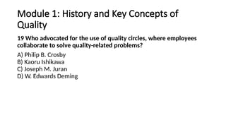 Module 1: History and Key Concepts of
Quality
19 Who advocated for the use of quality circles, where employees
collaborate to solve quality-related problems?
A) Philip B. Crosby
B) Kaoru Ishikawa
C) Joseph M. Juran
D) W. Edwards Deming
 