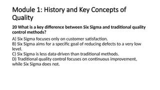 Module 1: History and Key Concepts of
Quality
20 What is a key difference between Six Sigma and traditional quality
control methods?
A) Six Sigma focuses only on customer satisfaction.
B) Six Sigma aims for a specific goal of reducing defects to a very low
level.
C) Six Sigma is less data-driven than traditional methods.
D) Traditional quality control focuses on continuous improvement,
while Six Sigma does not.
 